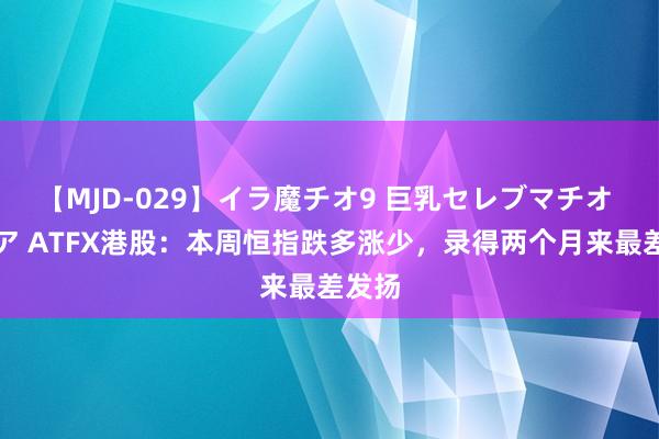 【MJD-029】イラ魔チオ9 巨乳セレブマチオ ユリア ATFX港股：本周恒指跌多涨少，录得两个月来最差发扬