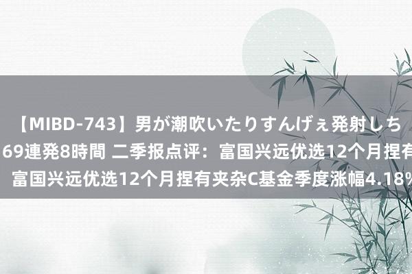 【MIBD-743】男が潮吹いたりすんげぇ発射しちゃう！ 女神の痴女テク 69連発8時間 二季报点评：富国兴远优选12个月捏有夹杂C基金季度涨幅4.18%