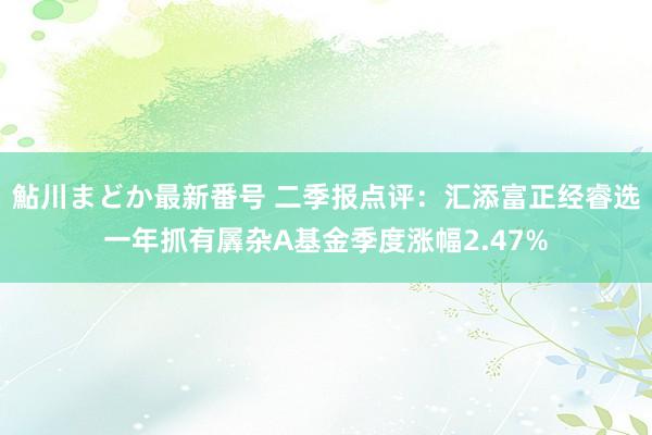 鮎川まどか最新番号 二季报点评：汇添富正经睿选一年抓有羼杂A基金季度涨幅2.47%