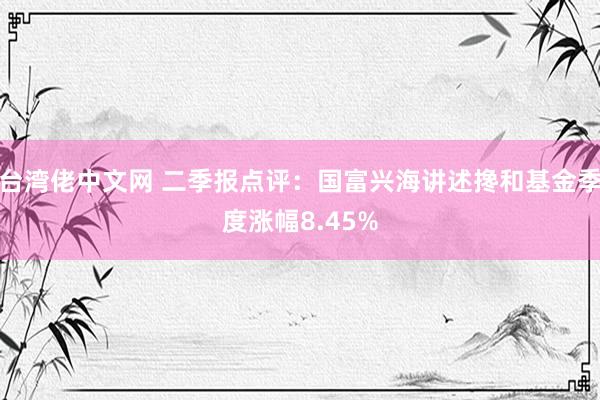 台湾佬中文网 二季报点评：国富兴海讲述搀和基金季度涨幅8.45%