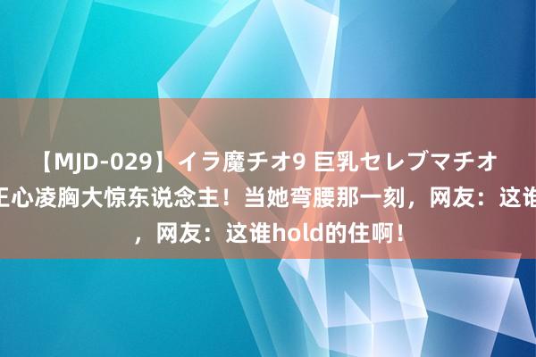 【MJD-029】イラ魔チオ9 巨乳セレブマチオ ユリア 41岁王心凌胸大惊东说念主！当她弯腰那一刻，网友：这谁hold的住啊！