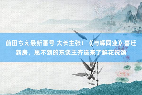 前田ちえ最新番号 大长主张！《与辉同业》喜迁新房，思不到的东谈主齐送来了鲜花祝颂