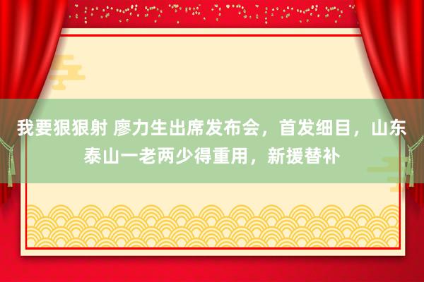 我要狠狠射 廖力生出席发布会，首发细目，山东泰山一老两少得重用，新援替补