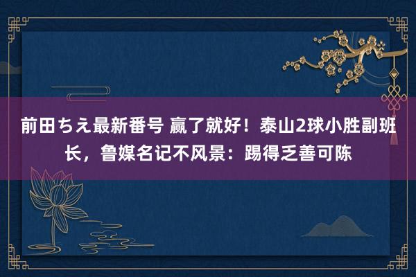 前田ちえ最新番号 赢了就好！泰山2球小胜副班长，鲁媒名记不风景：踢得乏善可陈