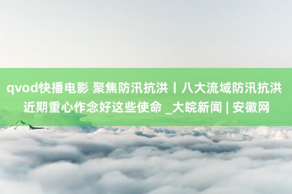 qvod快播电影 聚焦防汛抗洪丨八大流域防汛抗洪 近期重心作念好这些使命 _大皖新闻 | 安徽网