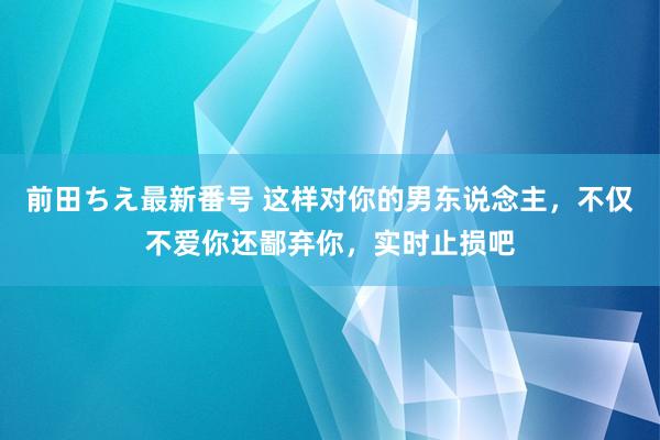 前田ちえ最新番号 这样对你的男东说念主，不仅不爱你还鄙弃你，实时止损吧