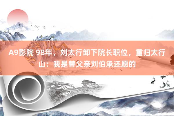 A9影院 98年，刘太行卸下院长职位，重归太行山：我是替父亲刘伯承还愿的