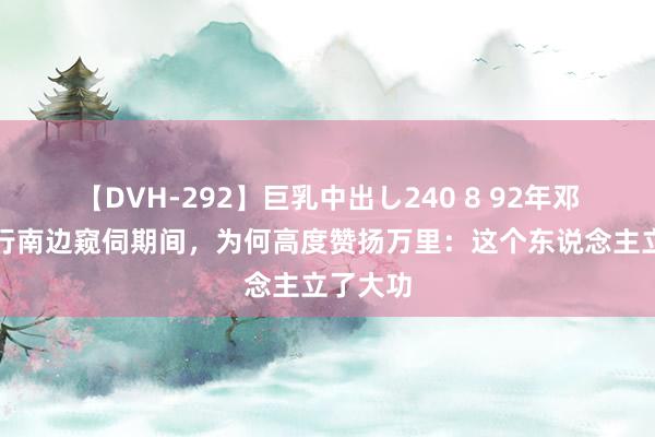 【DVH-292】巨乳中出し240 8 92年邓小平进行南边窥伺期间，为何高度赞扬万里：这个东说念主立了大功