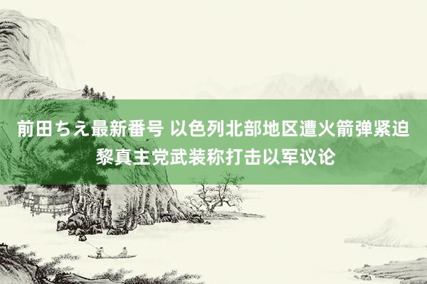 前田ちえ最新番号 以色列北部地区遭火箭弹紧迫 黎真主党武装称打击以军议论