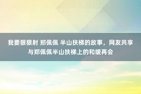 我要狠狠射 郑佩佩 半山扶梯的故事，网友共享与郑佩佩半山扶梯上的和缓再会