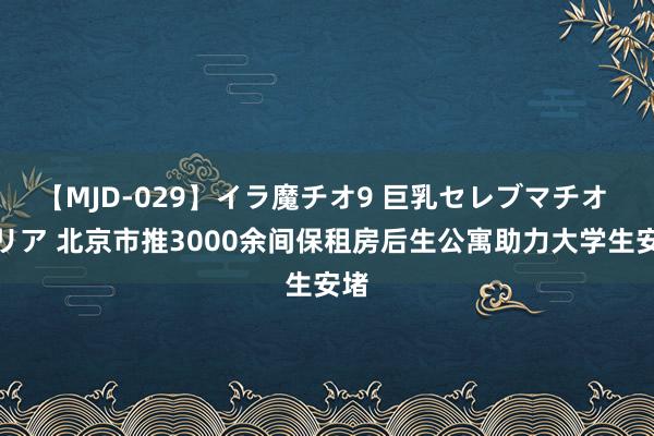 【MJD-029】イラ魔チオ9 巨乳セレブマチオ ユリア 北京市推3000余间保租房后生公寓助力大学生安堵