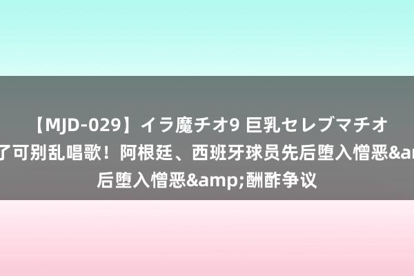 【MJD-029】イラ魔チオ9 巨乳セレブマチオ ユリア 夺冠了可别乱唱歌！阿根廷、西班牙球员先后堕入憎恶&酬酢争议