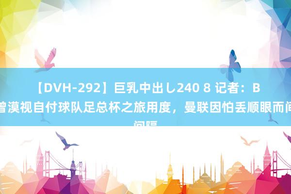 【DVH-292】巨乳中出し240 8 记者：B费曾漠视自付球队足总杯之旅用度，曼联因怕丢顺眼而间隔