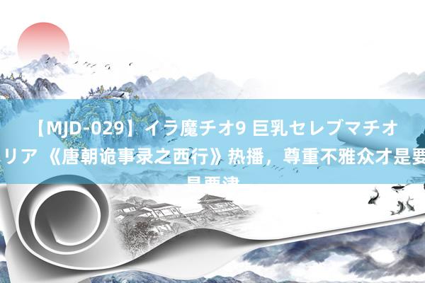 【MJD-029】イラ魔チオ9 巨乳セレブマチオ ユリア 《唐朝诡事录之西行》热播，尊重不雅众才是要津