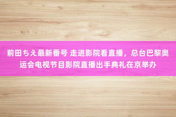 前田ちえ最新番号 走进影院看直播，总台巴黎奥运会电视节目影院直播出手典礼在京举办