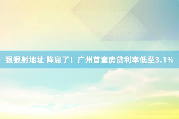 狠狠射地址 降息了！广州首套房贷利率低至3.1%