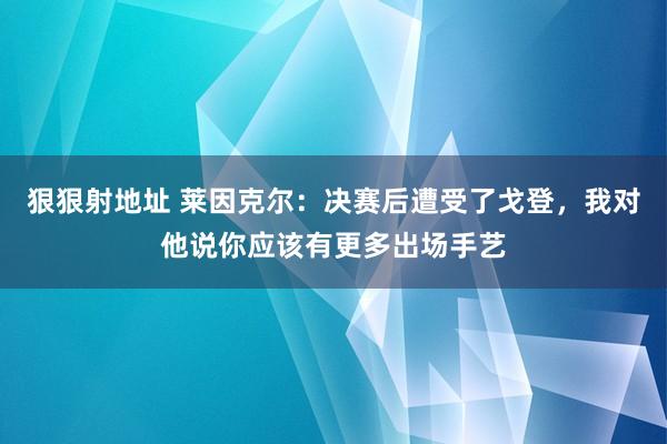 狠狠射地址 莱因克尔：决赛后遭受了戈登，我对他说你应该有更多出场手艺