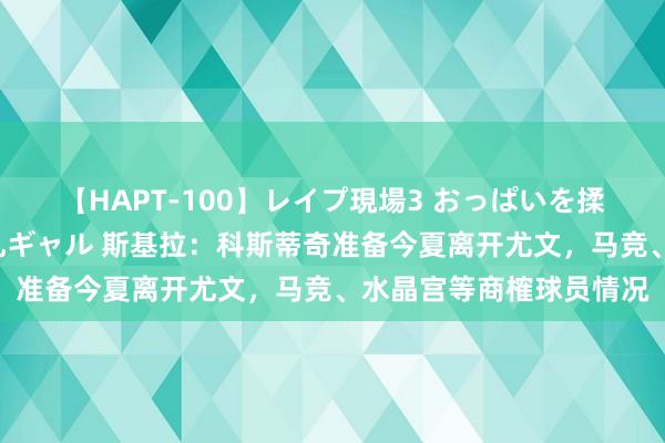 【HAPT-100】レイプ現場3 おっぱいを揉みしだかれた6人の巨乳ギャル 斯基拉：科斯蒂奇准备今夏离开尤文，马竞、水晶宫等商榷球员情况