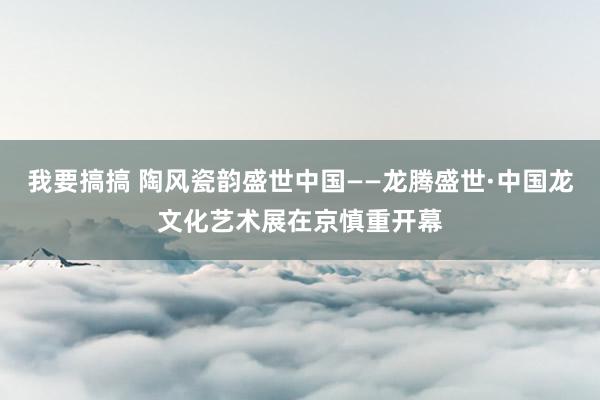 我要搞搞 陶风瓷韵盛世中国——龙腾盛世·中国龙文化艺术展在京慎重开幕