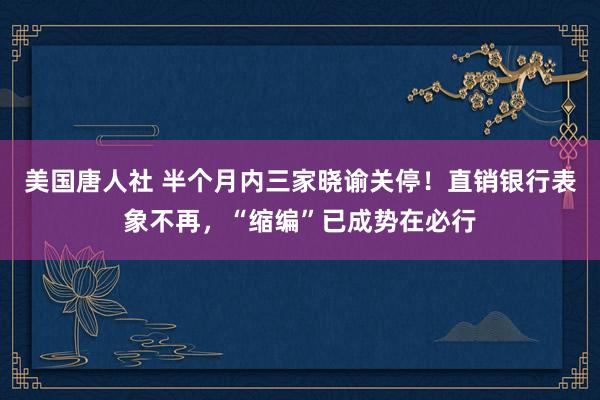 美国唐人社 半个月内三家晓谕关停！直销银行表象不再，“缩编”已成势在必行