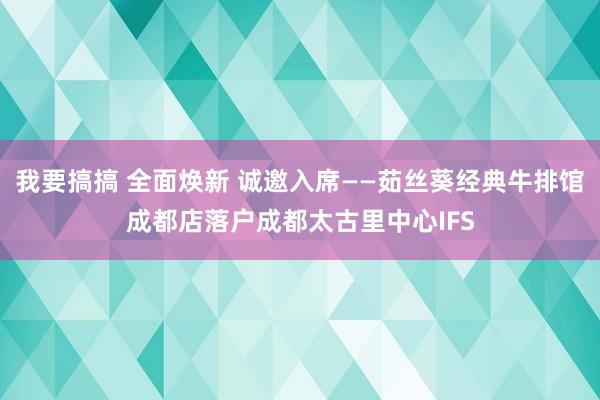 我要搞搞 全面焕新 诚邀入席——茹丝葵经典牛排馆成都店落户成都太古里中心IFS