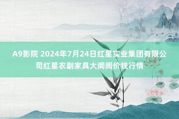 A9影院 2024年7月24日红星实业集团有限公司红星农副家具大阛阓价钱行情