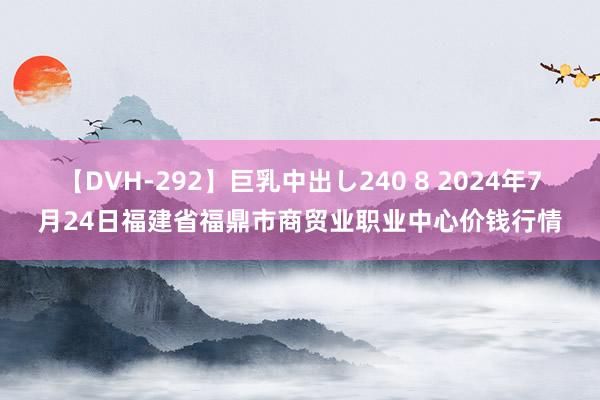 【DVH-292】巨乳中出し240 8 2024年7月24日福建省福鼎市商贸业职业中心价钱行情