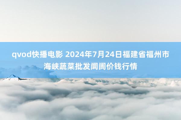 qvod快播电影 2024年7月24日福建省福州市海峡蔬菜批发阛阓价钱行情