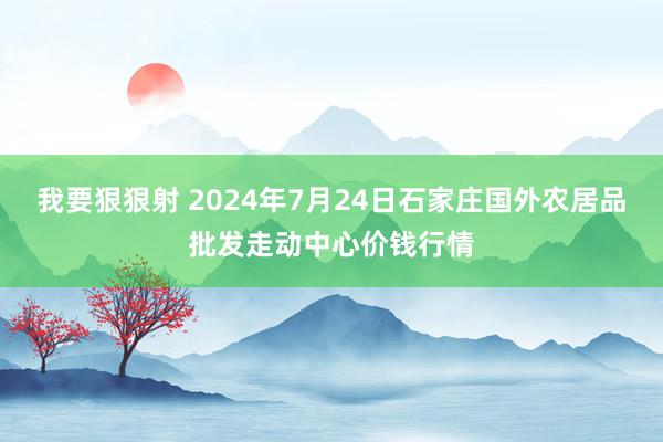 我要狠狠射 2024年7月24日石家庄国外农居品批发走动中心价钱行情