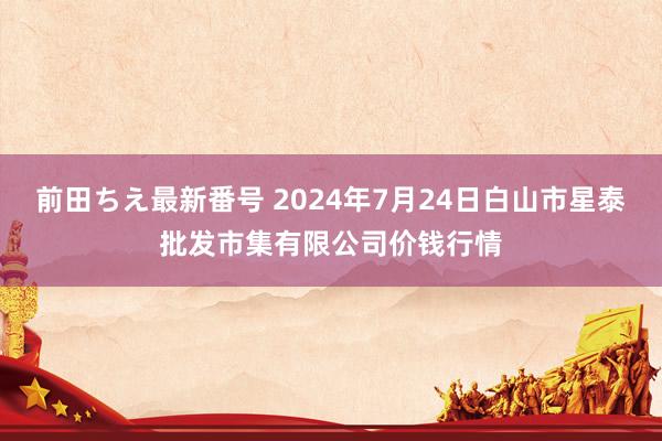 前田ちえ最新番号 2024年7月24日白山市星泰批发市集有限公司价钱行情