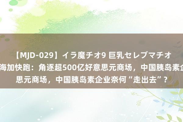 【MJD-029】イラ魔チオ9 巨乳セレブマチオ ユリア 通化东宝出海加快跑：角逐超500亿好意思元商场，中国胰岛素企业奈何“走出去”？