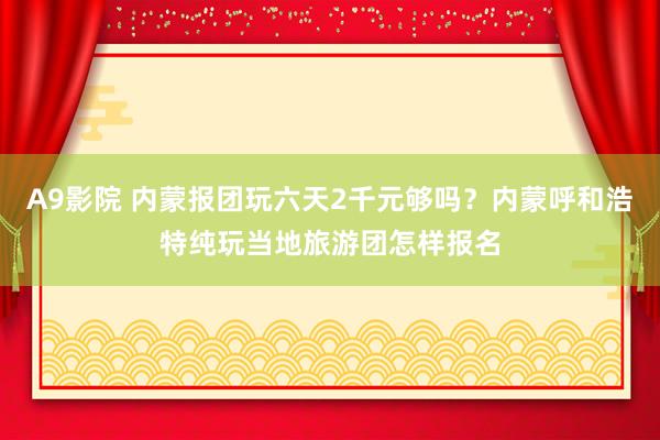 A9影院 内蒙报团玩六天2千元够吗？内蒙呼和浩特纯玩当地旅游团怎样报名