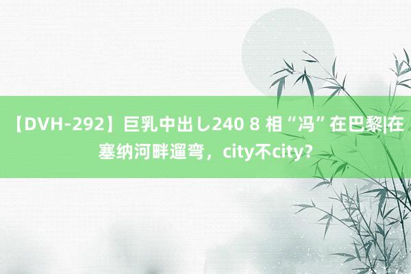 【DVH-292】巨乳中出し240 8 相“冯”在巴黎|在塞纳河畔遛弯，city不city？