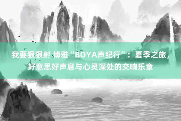 我要狠狠射 博雅“BOYA声纪行”：夏季之旅，好意思好声息与心灵深处的交响乐章