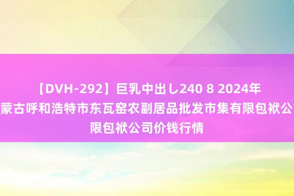 【DVH-292】巨乳中出し240 8 2024年7月25日内蒙古呼和浩特市东瓦窑农副居品批发市集有限包袱公司价钱行情