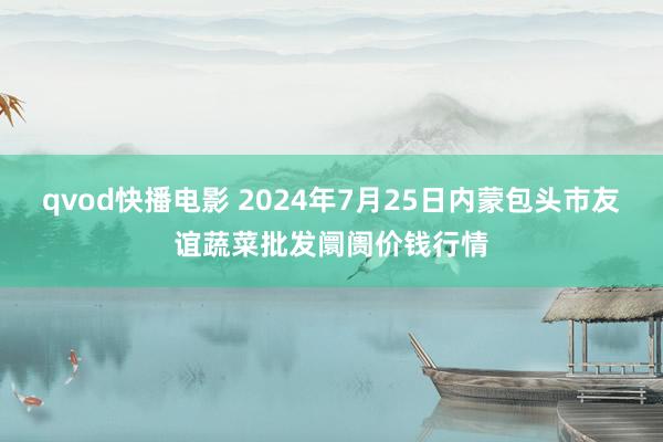 qvod快播电影 2024年7月25日内蒙包头市友谊蔬菜批发阛阓价钱行情