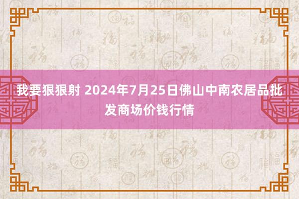 我要狠狠射 2024年7月25日佛山中南农居品批发商场价钱行情