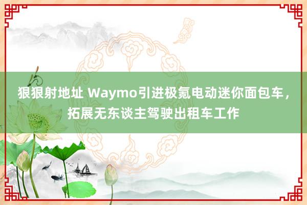 狠狠射地址 Waymo引进极氪电动迷你面包车，拓展无东谈主驾驶出租车工作