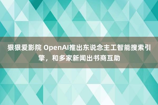 狠狠爱影院 OpenAI推出东说念主工智能搜索引擎，和多家新闻出书商互助