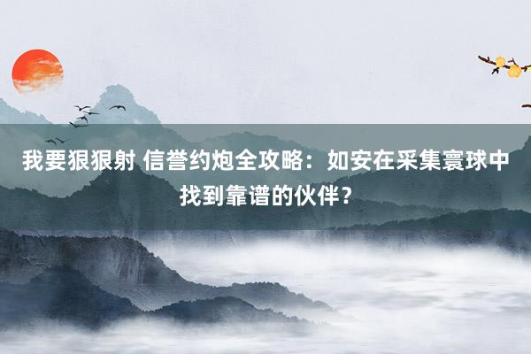 我要狠狠射 信誉约炮全攻略：如安在采集寰球中找到靠谱的伙伴？