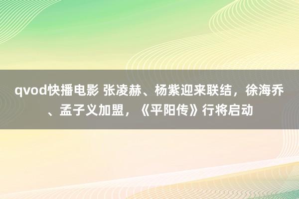 qvod快播电影 张凌赫、杨紫迎来联结，徐海乔、孟子义加盟，《平阳传》行将启动