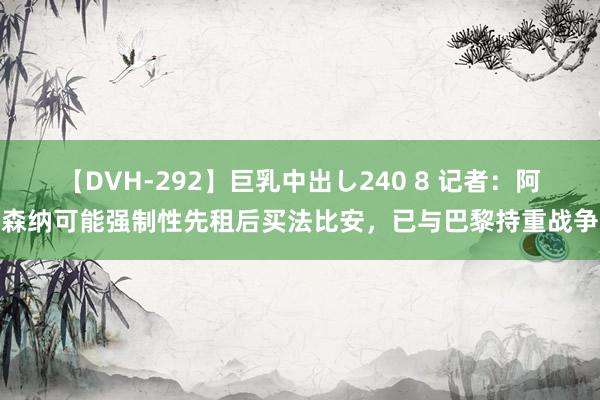 【DVH-292】巨乳中出し240 8 记者：阿森纳可能强制性先租后买法比安，已与巴黎持重战争