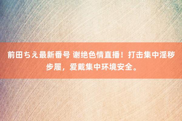 前田ちえ最新番号 谢绝色情直播！打击集中淫秽步履，爱戴集中环境安全。