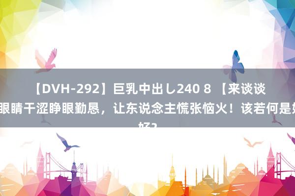 【DVH-292】巨乳中出し240 8 【来谈谈】眼睛干涩睁眼勤恳，让东说念主慌张恼火！该若何是好？