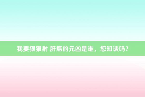 我要狠狠射 肝癌的元凶是谁，您知谈吗？