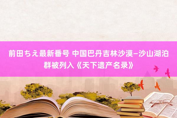 前田ちえ最新番号 中国巴丹吉林沙漠—沙山湖泊群被列入《天下遗产名录》