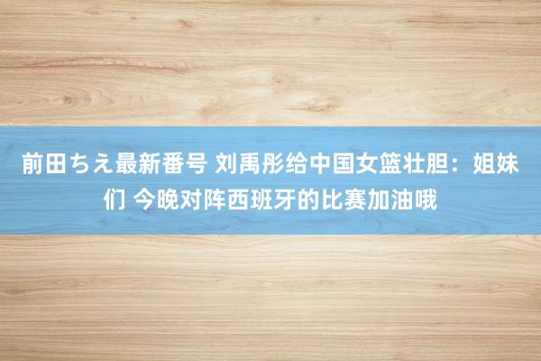 前田ちえ最新番号 刘禹彤给中国女篮壮胆：姐妹们 今晚对阵西班牙的比赛加油哦