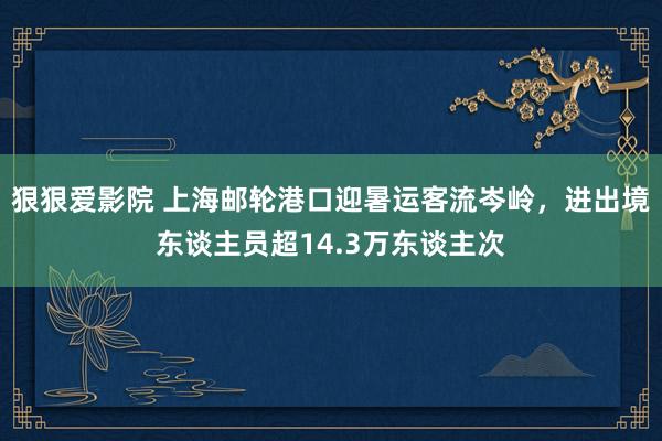 狠狠爱影院 上海邮轮港口迎暑运客流岑岭，进出境东谈主员超14.3万东谈主次