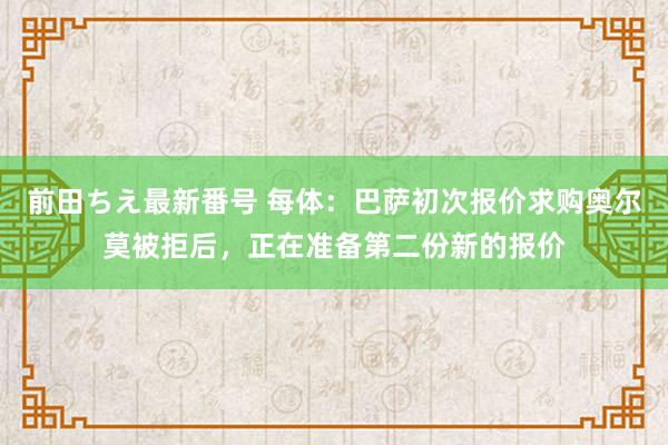 前田ちえ最新番号 每体：巴萨初次报价求购奥尔莫被拒后，正在准备第二份新的报价