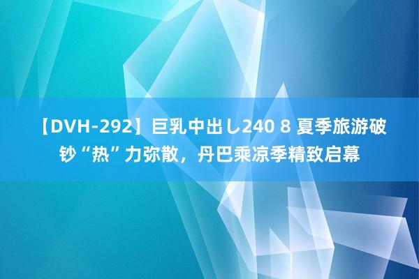 【DVH-292】巨乳中出し240 8 夏季旅游破钞“热”力弥散，丹巴乘凉季精致启幕